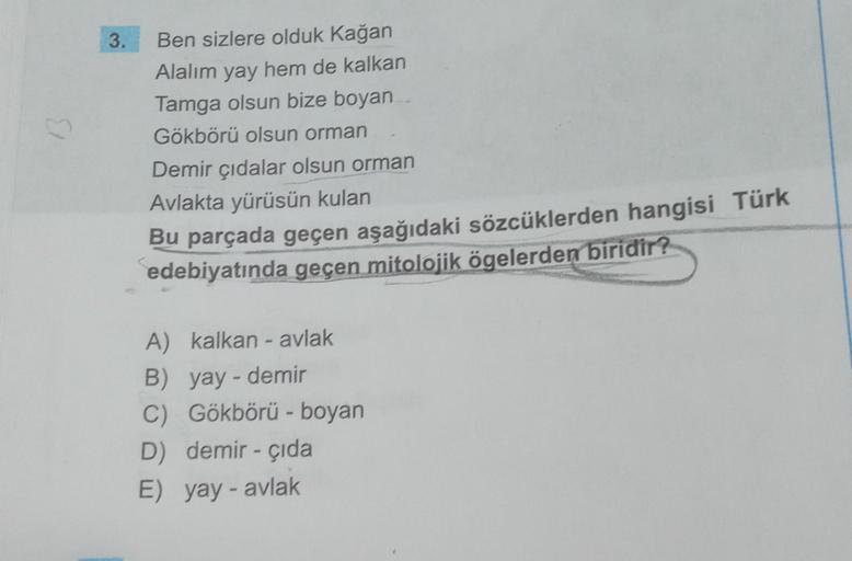 3.
Ben sizlere olduk Kağan
Alalım yay hem de kalkan
Tamga olsun bize boyan
Gökbörü olsun orman
Demir çıdalar olsun orman
Avlakta yürüsün kulan
Bu parçada geçen aşağıdaki sözcüklerden hangisi Türk
edebiyatında geçen mitolojik ögelerden biridir?
A) kalkan - 