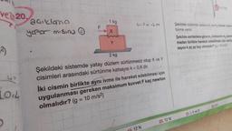 ve 20,
²)
33
LOL
açıklama
yapar mising
F
1 kg
Y
CP=123
2 kg
Şekildeki sistemde yatay düzlem sürtünmesiz olup X ve Y
cisimleri arasındaki sürtünme katsayısı k = 0,8 dir.
İki cismin birlikte aynı ivme ile hareket edebilmesi için
uygulanması gereken maksimum kuvvet F kaç newton
olmalıdır? (g = 10 m/s²)
12 N
20.12 N
Şekildeki sistemde sadece m, ve my kütleler arasinm
tünme vardır.
Şekilde verilenlere göre m, kütlesinin m, üzerim
madan birlikte hareket edebilmesi için sürtüm
sayısı k en az kaç olmalıdır? (g= 10 m/s)
21. I, II ve III
22.0,4