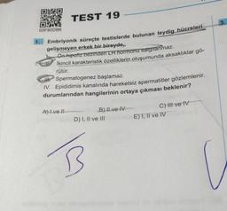 TEST 19
Embriyonik süreçte testislerde bulunan leydig hücreleri
gelişmeyen erkek bir bireyde,
Ön hipofiz bezinden LH hormonu salgılanmaz.
İkincil karakteristik özelliklerin oluşumunda aksaklıklar gö-
rülür.
03F80DB6
1.
IH
Spermatogenez başlamaz.
IV. Epididimis kanalında hareketsiz spermatitler gözlemlenir.
durumlarından hangilerinin ortaya çıkması beklenir?
A) I ve !!
B) II ve IV
D) I, II ve III
B
C) Il ve IV
E) I, II ve IV
3.