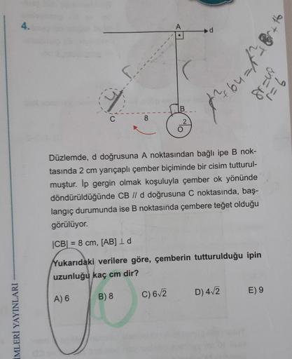 İMLERİ YAYINLARI
4.
S...
8
B
2
C) 6√2
d
Düzlemde, d doğrusuna A noktasından bağlı ipe B nok-
tasında 2 cm yarıçaplı çember biçiminde bir cisim tutturul-
muştur. İp gergin olmak koşuluyla çember ok yönünde
döndürüldüğünde CB // d doğrusuna C noktasında, baş