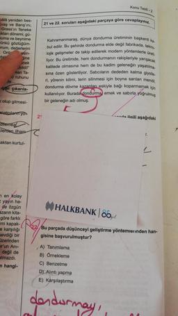 hâlâ yeniden bes-
vaş ve Barış'ını,
Grass'ın Teneke
ıkları dönemi, gü-
muma ve beynime
ünkü gözlüğüm-
prum, değerlerini
Onl-
esin-
da
žine
nek
bildi!"
ken Ta-
xi ruhunu
te.
gisi çıkarıla-
olup gitmesi-
anatçıları yo
diternez
Elerden ilham
aktan kurtul-
en kolay
= yayın ha-
de özgün
azarın kita-
göre farklı
mi kapak-
e karşılığı
sevdiği bir
izerinden
or'un Ani-
- değil de
atmazdı.
n hangi-
21
Konu Testi-2
21 ve 22. soruları aşağıdaki parçaya göre cevaplayınız.
Kahramanmaraş, dünya dondurma üretiminin başkenti ka.
bul edilir. Bu şehirde dondurma elde değil fabrikada, tekno-
lojik gelişmeler de takip edilerek modern yöntemlerle üreti
liyor. Bu üretimde, hem dondurmanın rakipleriyle yarışacak
kalitede olmasına hem de bu kadim geleneğin yaşatılma
sına özen gösteriliyor. Satıcıların dededen kalma giysile.
ri, yörenin kilimi, terin silinmesi için boyna sarılan mendil,
dondurma dövme kazanları eskiyle bağı koparmamak için
kullanılıyor. Burada dondurma emek ve sabırla yoğrulmuş
bir geleneğin adı olmuş.
A) Tanımlama
B) Örnekleme
C) Benzetme
D) Alıntı yapma
E) Karşılaştırma
dondurmay,
da ilgili aşağıdaki
r.
HALKBANK | 85,gl
Bu parçada düşünceyi geliştirme yöntemlerinden han-
gisine başvurulmuştur?
"