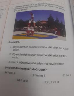 tuplanna
+9
de
or.
yapılan
11. 19 Mayıs Gençlik ve Spor Bayramı kapsamında y
etkinliklerde lise öğrencilerinin oluşturduğu kule şekildeki
gibi dengededir.
Buna göre,
1. Öğrencilerden oluşan sisteme etki eden net kuvvet
sıfırdır.
II. Öğrencilerden oluşan sisteme etki eden net tork
sıfırdır.
III. Her bir öğrenciye etki eden net kuvvet sıfırdır.
yargılarından hangileri doğrudur?
A) Yalnız I
B) Yalnız II
D) II ve III
E) I, II ve III
C) I've ll