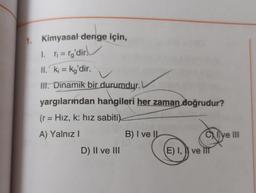 1. Kimyasal denge için,
1. r₁=rg'dir.
II. ki = kg'dir.
Il. Dinamik bir durumdur.
yargılarından hangileri her zaman doğrudur?
(r = Hız, k: hız sabiti).
A) Yalnız I
D) II ve III
B) I ve IL
E) I, ve li
I've III