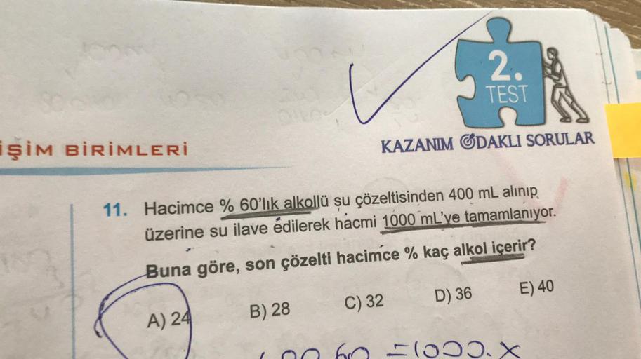 İŞİM BİRİMLERİ
B) 28
KAZANIM ODAKLI SORULAR
11. Hacimce % 60'lık alkollü su çözeltisinden 400 mL alınıp
üzerine su ilave edilerek hacmi 1000 mL've tamamlanıyor.
Buna göre, son çözelti hacimce % kaç alkol içerir?
A) 24
2.
TEST
C) 32
D) 36
1000.
E) 40