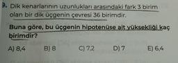 9. Dik kenarlarının uzunlukları arasındaki fark 3 birim
olan bir dik üçgenin çevresi 36 birimdir.
oorld
Buna göre, bu üçgenin hipotenüse ait yüksekliği kaç
birimdir?
hid obrne p
B) 8
A) 8,4
C) 7,2
D) 7
E) 6,4