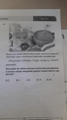 al Denge
10.
Banyo tuzu olarak bilinen kokulu tuzlar, amonyum karbonat
katısından oluşur ve amonyum karbonatın parçalanması,
(NH4)₂CO3(k)=2NH3(g) + CO₂(g) + H₂O(g) K₂ = 64 atm4
şeklindedir.
Buna göre, bir miktar amonyum karbonatın parçalanma-
si sonucu oluşan dengedeki gazların toplam basıncı kaç
atm'dir?
A) 2
Test 73
B) 4
C) 8
D) 16 E) 32
pkimeler denge tepkimesi değildirer
4
ön
ar.