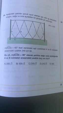 34. Aşağıdaki şekilde çocuk oyun alanları için dört es deltoidten
oluşan, sağa ve sola açılabilen bir güvenlik çiti verilmiştir.
|AC| = |CD|
C
D
m(ACD) = 60° iken zeminden eşit uzaklıktaki A ve B noktaları
arasındaki uzaklık 240 cm'dir.
Bu çit, m(ACD)= 90° olacak şekilde sağa-sola açıldığında
A ve B noktaları arasındaki uzaklık kaç cm olur?
A) 280√3 B) 300√2 C) 240/2
B) 300√2 C) 240/2 D) 240/3 E) 360
36.
25