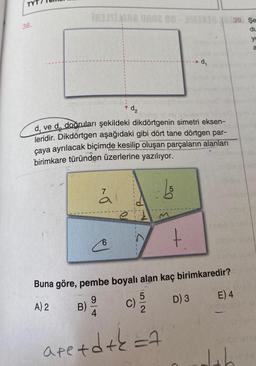 38.
RUSIANA UR02 80-3330 339. Se
du
B)
sidice 161jst unusur
dve da doğruları şekildeki dikdörtgenin simetri eksen-
leridir. Dikdörtgen aşağıdaki gibi dört tane dörtgen par-
çaya ayrılacak biçimde kesilip oluşan parçaların alanları
birimkare türünden üzerlerine yazılıyor.
7
d₂
6
C)
5
2
50
M
Buna göre, pembe boyalı alan kaç birimkaredir?
9
A) 2
D) 3
4
are + d + k = 7
d₁
+
sini
E) 4
yo
a
sinibehes
Jab