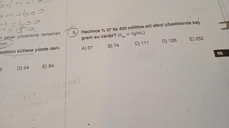 3-
om+600
12600
n şeker çözeltisine tamamen
yor.
zeltinin kütlece yüzde deri-
3
D) 54
E) 64
5.
Hacimce % 37 lik 400 mililitre etil alkol çözeltisinde kaç
gram su vardır? (du = 1g/mL)
A) 37
B) 74
C) 111
D) 126
E) 252
95