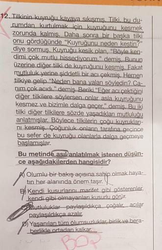 12. Tilkinin kuyruğu kavaya sıkışmış. Tilki. bu du-
rumdan kurtulmak için kuyruğunu kesmek
zorunda kalmış. Daha sonra bir başka tilki
onu gördüğünde "Kuyruğunu neden kestin?"
diye sormus. Kuyruğu kesik olan, "Böyle ken-
dimi çok mutlu hissediyorum." demiş.