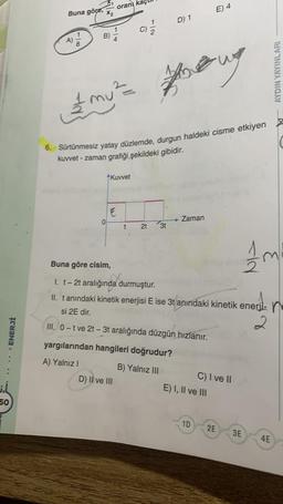 ENERJİ
50
Buna göre, ₂
118
B)
0
oranı kaçı
Kuvvet
E
& my ² ==
6. Sürtünmesiz yatay düzlemde, durgun haldeki cisme etkiyen
kuvvet - zaman grafiği,şekildeki gibidir.
C)
t
D) II ve III
D) 1
Thoug
2t 3t
yargılarından hangileri doğrudur?
A) Yalnız I
B) Yalnız III
Zaman
E) 4
Buna göre cisim,
t
I. t - 2t aralığında durmuştur.
II. tanındaki kinetik enerjisi E ise 3t anındaki kinetik enerji- n
si 2E dir.
2
III. 0-t ve 2t-3t aralığında düzgün hızlanır.
E) I, II ve III
1D
C) I ve II
2E
1m
AYDIN YAYINLARI
3E
4E