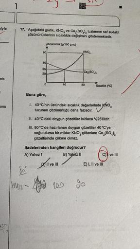 lyle
erir.
onu
420
72
1
17. Aşağıdaki grafik, KNO3 ve Ce₂(SO4), tuzlarının saf sudaki
çözünürlüklerinin sıcaklıkla değişimini göstermektedir.
Çözünürlük (g/100 g su)
90
fo
NOS-
50
25
20
0
40
RE
BASY
Dill
DII ve III
KNO
Ce₂(SO₂),
Buna göre,
1. 40°C'nin üstü