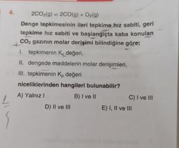 4.
2CO2(g) = 2CO(g) + O₂(g)
Denge tepkimesinin ileri tepkime hız sabiti, geri
tepkime hız sabiti ve başlangıçta kaba konulan
CO2 gazının molar derişimi bilindiğine göre;
1. tepkimenin Kc değeri,
II. dengede maddelerin molar derişimleri,
III. tepkimenin Kp değeri
niceliklerinden hangileri bulunabilir?
A) Yalnız I
B) I ve II
D) II ve III
C) I ve III
E) I, II ve III