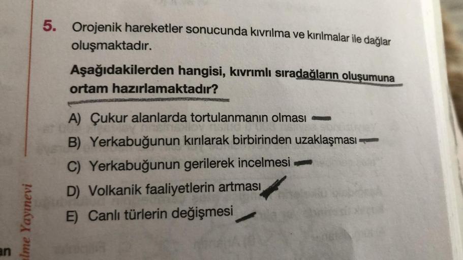 an
alme Yayınevi
5. Orojenik hareketler sonucunda kıvrılma ve kırılmalar ile dağlar
oluşmaktadır.
Aşağıdakilerden hangisi, kıvrımlı sıradağların oluşumuna
ortam hazırlamaktadır?
A) Çukur alanlarda tortulanmanın olması
B) Yerkabuğunun kırılarak birbirinden 