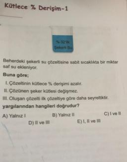 Kütlece % Derişim-1
% 32 lik
Şekerti Su
Beherdeki şekerli su çözeltisine sabit sıcaklıkta bir miktar
saf su ekleniyor.
Buna göre;
1. Çözeltinin kütlece % derişimi azalır.
II. Çözünen şeker kütlesi değişmez.
III. Oluşan çözelti ilk çözeltiye göre daha seyreltiktir.
yargılarından hangileri doğrudur?
A) Yalnız I
B) Yalnız II
D) II ve III
E) I, II ve III
C) I ve II