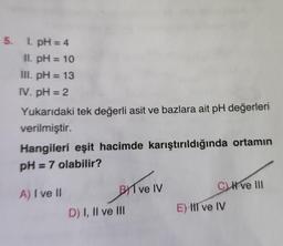 5. 1. pH = 4
II. pH = 10
III. pH = 13
IV. pH = 2
Yukarıdaki tek değerli asit ve bazlara ait pH değerleri
verilmiştir.
Hangileri eşit hacimde karıştırıldığında ortamın
pH = 7 olabilir?
A) I ve II
BI ve IV
D) I, II ve III
CH ve III
E) III ve IV