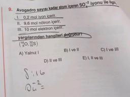 9. Avogadro sayısı kadar atom içeren SO² iyonu ile ilgill,
I. 0,2 mol iyon içerir.
II. 9,6 mol nötron içerir.
III. 10 mol elektron içerir.
yargılarından hangileri doğrudur?
(160,32)
A) Yalnız I
D) II ve III
8:16
00²/2
B) I ve II
C) I ve III
E) I, II ve III