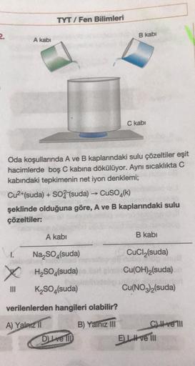 2.
A kabi
TYT/Fen Bilimleri
I.
Oda koşullarında A ve B kaplarındaki sulu çözeltiler eşit
hacimlerde boş C kabına dökülüyor. Aynı sıcaklıkta C
kabındaki tepkimenin net iyon denklemi;
III
Cu²+(suda) + SO2 (suda) → CuSO4(k)
şeklinde olduğuna göre, A ve B kapl