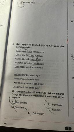 I ve
den
AYT
E) Zavallı Çocuk
16. Şair, aşağıdaki şiirde doğayı iç dünyasına göre
yorumlamıştır:
Yorgun gözümün halkalarında
Güller gibi fecr oldu nümayan
Güller gibi... Sonsuz, iri güller
Güller ki kamıştan daha nalan
Gün doğdu yazık arkalarında
Altın kulelerden yine kuşlar
Tekrarını ömrün eder ilan
Kuşlar mıdır onlar ki her akşam
Alemlerimizden sefer eyler
Bu dizelerin, altı çizili sözler de dikkate alınarak
hangi edebi akımın özelliklerini yansıttığı söyle-
nebilir?
A) Sembolizm
C) Fütürizm
E) Sürrealizm
B) Parnasizm
D) Klasisizm
ritmik EĞITIM YAYINLARI
5
18.
19