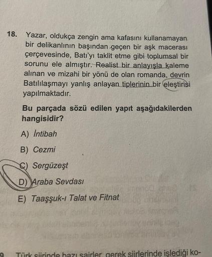 9
18. Yazar, oldukça zengin ama kafasını kullanamayan
bir delikanlının başından geçen bir aşk macerası
çerçevesinde, Batı'yı taklit etme gibi toplumsal bir
sorunu ele almıştır. Realist bir anlayışla kaleme
alınan ve mizahi bir yönü de olan romanda, devrin
