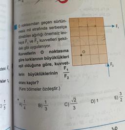 deki F₁
-klar ₁
1|5
(-) 69(8
O noktasından geçen sürtün-
mesiz mil etrafında serbestçe
dönebilen ağırlığı önemsiz lev-
haya F₁ ve F₂ kuvvetleri şekil-
deki gibi uygulanıyor.
Kuvvetlerin O
1
noktasına
göre torklarının büyüklükleri
eşit olduğuna göre, kuvvet-
lerin büyüklüklerinin
F₁
F2
oranı kaçtır?
(Kare bölmeler özdeştir.)
4
B) -
c)-/2²2
C)
3
nob
obr
chn
O
D) 1
(A
ILL
ILL
3-D
3
2