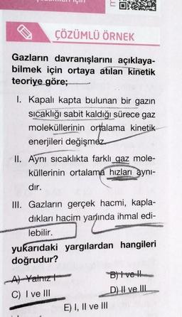 ÇÖZÜMLÜ ÖRNEK
Gazların
davranışlarını açıklaya-
bilmek için ortaya atılan kinetik
teoriye göre;
u
I. Kapalı kapta bulunan bir gazın
sıcaklığı sabit kaldığı sürece gaz
moleküllerinin ortalama kinetik
enerjileri değişmez
II. Aynı sıcaklıkta farklı gaz mole-
küllerinin ortalama hızları aynı-
dır.
III. Gazların gerçek hacmi, kapla-
dıkları hacim yanında ihmal edi-
lebilir.
yukarıdaki yargılardan hangileri
doğrudur?
A) Yalnız
C) I ve III
E) I, II ve III
B)tvell
D) II ve III