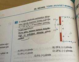 ebilen ağır-
ekildeki gibi
yönü ve
26. SEANS: TORK (KUVVET MOMENT
O noktası etrafında serbestçe döne-
bilen ağırlığı önemsiz türdeş çubuğa
F₁,=3F ve F₂ = F kuvvetleri şekilde-
ki gibi uygulanıyor.
Buna göre, toplam torkun büyük-
lüğü ve çubuğun dönme yönü
-nedir?
A) 5Fd, (+) yönde
C) 3Fd, (+) yönde
E) Fd, (+) yönde
(+),
d
F₁ = 3F
p
F₁₂ = F
B) 5Fd, (-) yönde
D) 2Fd, (-) yönde
TEX