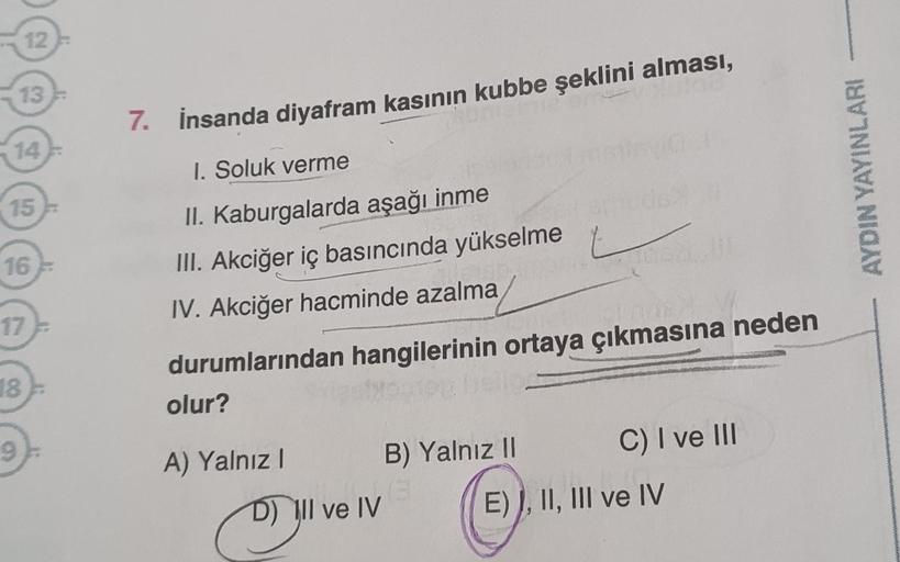 12
13
15
16
17
18
7. İnsanda diyafram kasının kubbe şeklini alması,
I. Soluk verme
II. Kaburgalarda aşağı inme
III. Akciğer iç basıncında yükselme
IV. Akciğer hacminde azalma
durumlarından hangilerinin ortaya çıkmasına neden
olur?
A) Yalnız I
D) Il ve IV
B