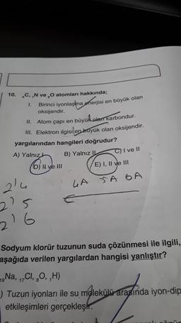 10. C,,N ve ₂0 atomları hakkında;
1.
Birinci iyonlaşma enerjisi en büyük olan
oksijendir.
II.
Atom çapı en
büyük olan karbondur.
III. Elektron ilgisi en büyük olan oksijendir.
yargılarından hangileri doğrudur?
A) Yalnız
B) Yalnız
D) Il ve III
21
215
216
LA
C) I ve II
E) I, II ve III
SA 6A
Sodyum klorür tuzunun suda çözünmesi ile ilgili,
aşağıda verilen yargılardan hangisi yanlıştır?
19 Na, 17Cl, 8O, ₁H)
) Tuzun iyonları ile su molekülü arasında iyon-dip
etkileşimleri gerçekleşir.