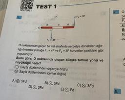O TEST 1
02A70952
O
$213
A), 5Fd
F₁ = 4F
O noktasından geçen bir mil etrafında serbetçe dönebilen ağır-
lığı önemsiz çubuğa F₁ = 4F ve F₂ = 3F kuvvetleri şekildeki gibi
uygulanıyor.
Buna göre, O noktasında oluşan bileşke torkun yönü ve
büyüklüğü nedir?
(O: Şayfa düzleminden dışarıya doğru
Q: Sayfa düzleminden içeriye doğru)
d
D) O, 3Fd
B) O, 5Fd
F₂ = 3F
E) O, Fd
C), 3Fd
4.
5.
B
lü
-n
A
hote