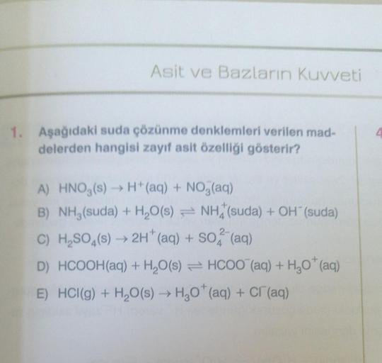 Asit ve Bazların Kuvveti
1. Aşağıdaki suda çözünme denklemleri verilen mad-
delerden hangisi zayıf asit özelliği gösterir?
A) HNO3(s)→ H+ (aq) + NO3(aq)
B) NH3(suda) + H₂O(s) NH (suda) + OH (suda)
C) H₂SO4(s) → 2H+ (aq) + SO2 (aq)
D) HCOOH(aq) +H,O(s) = HC