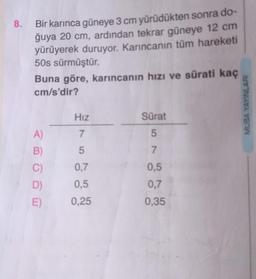 8. Bir karınca güneye 3 cm yürüdükten sonra do-
ğuya 20 cm, ardından tekrar güneye 12 cm
yürüyerek duruyor. Karıncanın tüm hareketi
50s sürmüştür.
Buna göre, karıncanın hızı ve sürati kaç
cm/s'dir?
A)
B)
C)
D)
E)
Hız
7
5
0,7
0,5
0.25
Sürat
5
7
0,5
0,7
0,35
MUBA YAYINLARI