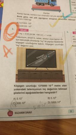 2.
X
A) 3,01003-106
C) 3,00103 105
Kantar
Kantar fişinde, kantarın ton cinsinden net yük ağırlığının 10'un kuvvet
Buna göre, net yük ağırlığının kilogram cinsinden bilimsel
(1 ton=1000 kg)
BİLGİ
1 inç = 2,54 cm'dir. 100 cm = 1 m'dir.
Televizyon, smart tv, tablet, telefon veya laptop vb.
tüm teknolojik cihazlarda "inç" ile yapılan ifadelerde
köşegen uzunluğuna bakılır. Köşegen uzunluğu
"inç" değerini verir.
A) 5.10¹
C500.104
Köşegen
1270000 10-6 m
Köşegen uzunluğu 1270000 106 metre olan
yukarıdaki televizyonun inç değerinin bilimsel
gösterimi aşağıdakilerden hangisidir?
KAZANIM SINAVI
1
5-10-X
3.
B) 5.104
D) 5000.104
Saat:
Cinsi:
NE
3.10
2
B
lal,
sayı
rimi
Aşağ
V
t
C