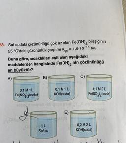 165
23. Saf sudaki çözünürlüğü çok az olan Fe(OH)₂ bileşiğinin
25 °C'deki çözünürlük çarpımı Kc = 1,6-10-14 tür. O
Buna göre, sıcaklıkları eşit olan aşağıdaki
maddelerden hangisinde Fe(OH), nin çözünürlüğü
en büyüktür?
A)
0,1 M 1 L
Fe(NO3)₂(suda)
B)
0,1 M 1 L
KOH(suda)
lelonen nebielilebipses usut
J
som g
OHLE
Saf su
E)
M (8
C)
0,1 M2L
Fe(NO3)2(suda)
YX,9100 snu8
Silldalo
0,2 M2 L
KOH(suda)