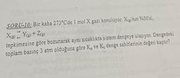 SORU-10: Bir kaba 273°C'de 1 mol X gazı konuluyor. X(g)'nin %50'si,
X(g) Y(g) + Z(g)
tepkimesine göre bozunarak aynı sıcaklıkta sistem dengeye ulaşıyor. Dengedeki
toplam basınç 3 atm olduğuna göre Kp ve K. denge sabitlerinin değeri kaçtır?