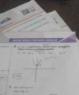 atik
ve Eşitsizlik Sistemleri
m sağa ya
FÖY NO
=MX+M
07
**sizliğinin çözüm kümesi işaret tablosunda pozitif olan
alığından hariçtir. Çözüm kü-
-özüm kümesi işaret tablosunda negatif
210
BECERİ TEMELLİ YENİ NESİL SORULAR
(0,0)
y = x²
+ 3 parabolünün orijinden geçen bir teğetinin
değme noktasının apsisi kaç olabilir?
A) -√2
B)-1
C) √3
5. f(x) = 2x² + px + 5
h(x) = −5x + n
D) 2
y=x²+3
E) √5