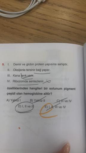 Demir ve globin protein yapısına sahiptir.
Oksijenle tersinir bağ yapar.
9. I.
II.
III. Kana enk verir.
IV. Ribozomda sentezlenir.
özelliklerinden hangileri bir solunum pigment
çeşidi olan hemoglobine aittir?
A) Yalnız I
B) Yalnız II
D) I, II ve II
CHIl ve