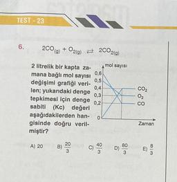 TEST-23
6.
2CO(g) + O2(g) 2CO2(g) NOT
mol sayısı
2 litrelik bir kapta za-
mana bağlı mol sayısı
0,6
değişimi grafiği veri- 0,5
0,4
len; yukarıdaki denge 0,3
tepkimesi için denge 0,2
sabiti (Kc) değeri
aşağıdakilerden han-
gisinde doğru veril-
miştir?
A) 20
1
B)
20
3
C)
0
40
3
D)
80
3
CO₂
02
CO
Zaman
m
813