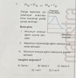 7.
2X(g) + 3Y(g)
Potansiyel
Denge tepkimesi için enerji (Kkal)
potansiyel enerji-tep-
kime koordinati grafiği
yanda verilmiştir.
32(g) + T(g)
Buna göre;
1. Minumum enerjiye
eğilim ürünler lehi-
nedir.
hangileri doğrudur?
A) Yalnız I
II. Maksimum düzensizliğe eğilim reaksiyona gi-
renler lehinedir.
III. Minumum enerjiye eğilim reaksiyona girenler
lehinedir.
B) Yalnız II
D) I ve II
estare
Reaksiyon
koordinati
E) II ve III
C) Yalnız III