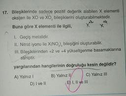 17. Bileşiklerinde sadece pozitif değerlik aiabilen X elementi
oksijen ile XO ve XO, bileşiklerini oluşturabilmektedir.
Buna göre X elementi ile ilgili,
1. Geçiş metalidir.
II. Nitrat iyonu ile X(NO), bileşiğini oluşturabilir.
III. Bileşiklerinden +2 ve +4 yükseltgenme basamaklarına
sahiptir.
yargılarından hangilerinin doğruluğu kesin değildir?
A) Yalnız I
D) I ve II
B) Yalnız II
C) Yalnız III
E) I, II ve III