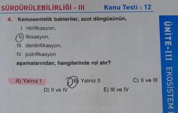 SÜRDÜRÜLEBİLİRLİĞİ - III
4. Kemosentetik bakteriler, azot döngüsünün,
I. nitrifikasyon,
II. fiksasyon,
III. denitrifikasyon,
IV. pütrifikasyon
aşamalarından, hangilerinde rol alır?
A) Yalnız I
OB
D) II ve IV
B Yalnız II
Konu Testi : 12
E) III ve IV
C) II ve III
ÜNİTE-III EKOSISTEM E