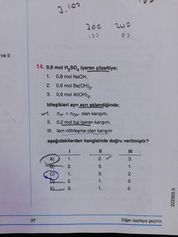 ve II
37
14. 0,6 mol H₂SO4 içeren çözeltiye;
1. 0,8 mol NaOH,
2.
3.
VI.
II.
III.
3,100
bileşikleri ayrı ayrı eklendiğinde;
nн+ > nон- olan karışım,
0,2 mol tuz içeren karışım,
tam nötrleşme olan karışım
aşağıdakilerden hangisinde doğru verilmiştir?
I
1.
2.
1.
2.
3.
A)
200 200
192 83
@f@dd
C)
0,6 mol Ba(OH)2,
0,6 mol Al(OH)3,
=
2.
3.
3.
1.
1.
3.
1.
2.
3.
2.
Diğer sayfaya geçiniz.
222303-3