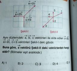 a+2b
A) 1
a+2c
c+b
Şekil-l
B) 2
3
Şekil-ll
→→→
Aynı düzlemdeki a, b, c vektörleri ile elde edilen a+26,
→→→→
a+2c, c+b vektörleri Şekil-l deki gibidir.
4
C) 3
5
Buna göre, a vektörü Şekil-II deki vektörlerden hangi-
sidir? (Bölmeler eşit aralıklıdır.)
2
D) 4
E) 5
1.