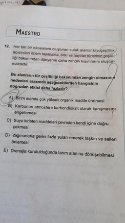 splanti
MAESTRO
12. Her biri bir ekosistem oluşturan sulak alanlar biyoçeşitlilik
açısından önem taşımakta, bitki ve hayvan türlerinin çeşitli
liği bakımından dünyanın daha zengin kısımlarını oluştur-
maktadır.
Bu alanların tür çeşitliliği bakımından zengin olmasının
nedenleri arasında aşağıdakilerden hangisinin
doğrudan etkisi daha fazladır?
A) Birim alanda çok yüksek organik madde üretmesi
B) Karbonun atmosfere karbondioksit olarak karışmasını
engellemesi
C) Suyu kirleten maddeleri çevreden kendi içine doğru
çekmesi
D) Yağmurlarla gelen fazla suları emerek taşkın ve selleri
önlemesi
omn
E) Drenajla kurutulduğunda tarım alanına dönüşebilmesi
BUM O