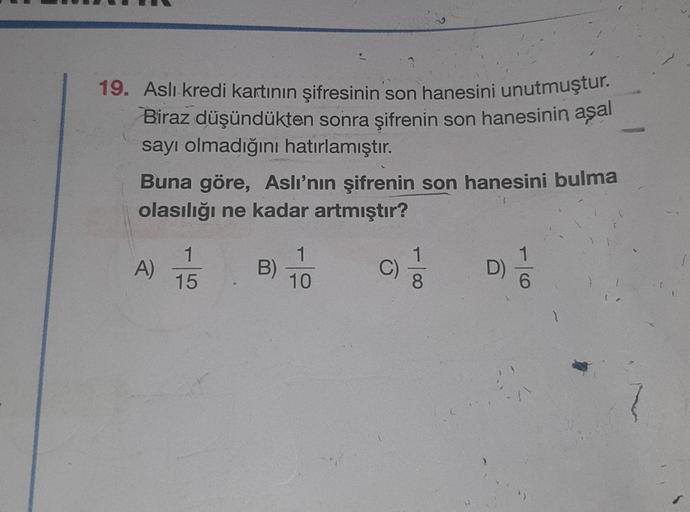 19. Aslı kredi kartının şifresinin son hanesini unutmuştur.
Biraz düşündükten sonra şifrenin son hanesinin aşal
sayı olmadığını hatırlamıştır.
Buna göre, Aslı'nın şifrenin son hanesini bulma
olasılığı ne kadar artmıştır?
C) 1/1
A)
1
15
B)
1
10
D) //