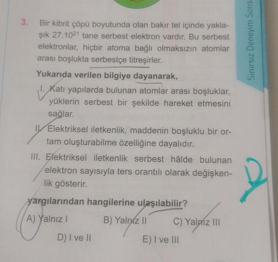 3. Bir kibrit çöpü boyutunda olan bakır tel içinde yakla-
şık 27.1021 tane serbest elektron vardır. Bu serbest
elektronlar, hiçbir atoma bağlı olmaksızın atomlar
arası boşlukta serbestçe titreşirler.
Yukarıda verilen bilgiye dayanarak,
1.K
1. Katı yapılard