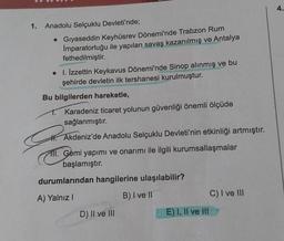 1.
Anadolu Selçuklu Devleti'nde;
• Gıyaseddin Keyhüsrev Dönemi'nde Trabzon Rum
Imparatorluğu ile yapılan savaş kazanılmış ve Antalya
fethedilmiştir.
• I. İzzettin Keykavus Dönemi'nde Sinop alınmış ve bu
şehirde devletin ilk tershanesi kurulmuştur.
Bu bilgilerden hareketle,
Karadeniz ticaret yolunun güvenliği önemli ölçüde
sağlanmıştır.
Akdeniz'de Anadolu Selçuklu Devleti'nin etkinliği artmıştır.
III. Gemi yapımı ve onarımı ile ilgili kurumsallaşmalar
başlamıştır.
C
durumlarından hangilerine ulaşılabilir?
A) Yalnız I
B) I ve II
D) II ve III
E) I, II ve III
C) I ve III
4.