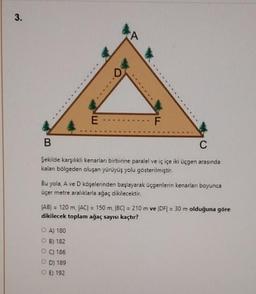 3.
E
D
A
OA) 180
B) 182
PC) 186
OD) 189
OE) 192
F
B
C
Şekilde karşılıklı kenarları birbirine paralel ve iç içe iki üçgen arasında
kalan bölgeden oluşan yürüyüş yolu gösterilmiştir.
Bu yola, A ve D köşelerinden başlayarak üçgenlerin kenarlan boyunca
üçer metre aralıklarla ağaç dikilecektir.
JAB) = 120 m, JAC| = 150 m, |BC| = 210 m ve |DF| = 30 m olduğuna göre
dikilecek toplam ağaç sayısı kaçtır?