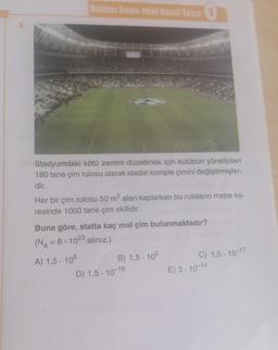 3.
Bölüm Sonu Yeni Nesil Testi 1
Stadyumdaki kötü zemini düzeltmek için kulübün yöneticileri
180 tane çim rulosu alarak stadın komple çimini değiştirmişler-
dir.
Her bir çim rulosu 50 m² alan kaplarken bu ruloların metre ka-
resinde 1000 tane çim ekilidir.
Buna göre, statta kaç mol çim bulunmaktadır?
(NA = 6 - 1023 alınız.)
A) 1,5-106
B) 1,5-105
D) 1,5-10-18
C) 1,5-10-17
E) 3-10-14