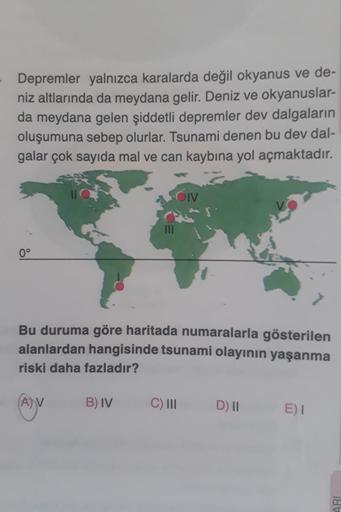 Depremler yalnızca karalarda değil okyanus ve de-
niz altlarında da meydana gelir. Deniz ve okyanuslar-
da meydana gelen şiddetli depremler dev dalgaların
oluşumuna sebep olurlar. Tsunami denen bu dev dal-
galar çok sayıda mal ve can kaybına yol açmaktadır